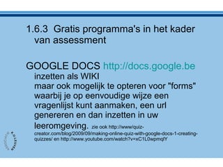 1.6.3 Gratis programma's in het kader
van assessment
GOOGLE DOCS http://docs.google.be
inzetten als WIKI
maar ook mogelijk te opteren voor "forms"
waarbij je op eenvoudige wijze een
vragenlijst kunt aanmaken, een url
genereren en dan inzetten in uw
leeromgeving. zie ook http://www/quiz-
creator.com/blog/2009/09/making-online-quiz-with-google-docs-1-creating-
quizzes/ en http://www.youtube.com/watch?v=xC1L0wpmqlY
 