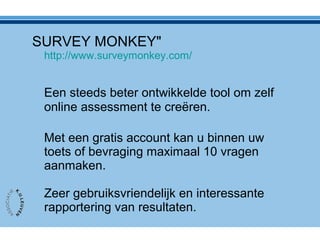 SURVEY MONKEY"
http://www.surveymonkey.com/
Een steeds beter ontwikkelde tool om zelf
online assessment te creëren.
Met een gratis account kan u binnen uw
toets of bevraging maximaal 10 vragen
aanmaken.
Zeer gebruiksvriendelijk en interessante
rapportering van resultaten.
 