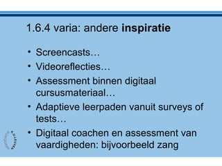 1.6.4 varia: andere inspiratie
• Screencasts…
• Videoreflecties…
• Assessment binnen digitaal
cursusmateriaal…
• Adaptieve leerpaden vanuit surveys of
tests…
• Digitaal coachen en assessment van
vaardigheden: bijvoorbeeld zang
 