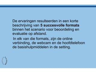 De ervaringen resulteerden in een korte
beschrijving van 5 succesvolle formats
binnen het scenario voor beoordeling en
evaluatie op afstand.
In elk van die formats, zijn de online
verbinding, de webcam en de hoofdtelefoon
de basishulpmiddelen in de setting.
 