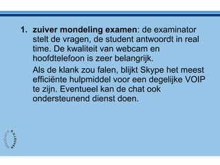1. zuiver mondeling examen: de examinator
stelt de vragen, de student antwoordt in real
time. De kwaliteit van webcam en
hoofdtelefoon is zeer belangrijk.
Als de klank zou falen, blijkt Skype het meest
efficiënte hulpmiddel voor een degelijke VOIP
te zijn. Eventueel kan de chat ook
ondersteunend dienst doen.
 