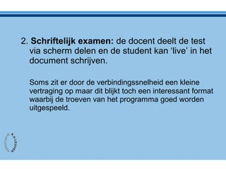 2. Schriftelijk examen: de docent deelt de test
via scherm delen en de student kan ‘live’ in het
document schrijven.
Soms zit er door de verbindingssnelheid een kleine
vertraging op maar dit blijkt toch een interessant format
waarbij de troeven van het programma goed worden
uitgespeeld.
 
