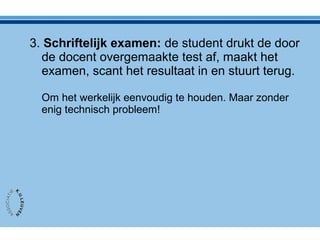 3. Schriftelijk examen: de student drukt de door
de docent overgemaakte test af, maakt het
examen, scant het resultaat in en stuurt terug.
Om het werkelijk eenvoudig te houden. Maar zonder
enig technisch probleem!
 