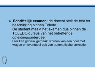 4. Schriftelijk examen: de docent stelt de test ter
beschikking binnen Toledo.
De student maakt het examen dus binnen de
TOLEDO-cursus van het betreffende
opleidingsonderdeel.
Hier kan gebruik gemaakt worden van een pool met
vragen en eventueel ook van automatische correctie.
 