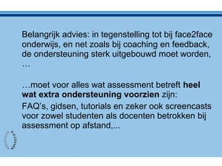 Belangrijk advies: in tegenstelling tot bij face2face
onderwijs, en net zoals bij coaching en feedback,
de ondersteuning sterk uitgebouwd moet worden,
…
…moet voor alles wat assessment betreft heel
wat extra ondersteuning voorzien zijn:
FAQ’s, gidsen, tutorials en zeker ook screencasts
voor zowel studenten als docenten betrokken bij
assessment op afstand,...
 