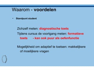 Waarom - voordelen
• Standpunt student
Zichzelf meten: diagnostische toets
Tijdens cursus de voortgang meten: formatieve
toets - kan ook puur als oefenfunctie
Mogelijkheid om adaptief te toetsen: makkelijkere
of moeilijkere vragen
 