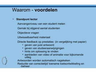 Waarom - voordelen
• Standpunt lector
Aanvangsniveau van een student meten
Gemak bij stijgend aantal studenten
Objectieve vragen
Uitwisselbaarheid materiaal
Directe feedback op prestaties (in vergelijking met papier)
• geven van juist antwoord
• geven van studeeraanwijzigingen
• hints om oplossing te vinden
• aanbieden van video of animatie voor bijkomende
uitleg
Antwoorden worden automatisch nagekeken
Reductie van correctietijd/ toename toetsontwikkeling en
-beheer
 