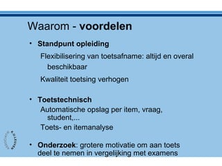 Waarom - voordelen
• Standpunt opleiding
Flexibilisering van toetsafname: altijd en overal
beschikbaar
Kwaliteit toetsing verhogen
• Toetstechnisch
Automatische opslag per item, vraag,
student,...
Toets- en itemanalyse
• Onderzoek: grotere motivatie om aan toets
deel te nemen in vergelijking met examens
 