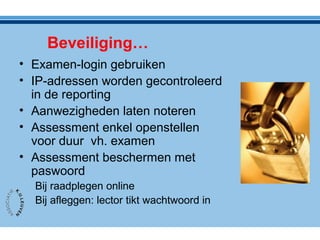 Beveiliging…
• Examen-login gebruiken
• IP-adressen worden gecontroleerd
in de reporting
• Aanwezigheden laten noteren
• Assessment enkel openstellen
voor duur vh. examen
• Assessment beschermen met
paswoord
Bij raadplegen online
Bij afleggen: lector tikt wachtwoord in
 