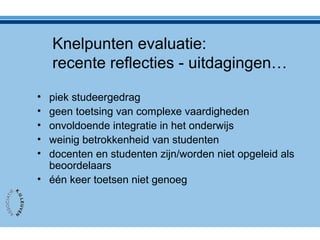 Knelpunten evaluatie:
recente reflecties - uitdagingen…
• piek studeergedrag
• geen toetsing van complexe vaardigheden
• onvoldoende integratie in het onderwijs
• weinig betrokkenheid van studenten
• docenten en studenten zijn/worden niet opgeleid als
beoordelaars
• één keer toetsen niet genoeg
 
