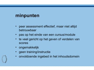 minpunten
• peer assessment effectief, maar niet altijd
betrouwbaar
• pas op het einde van een cursus/module
• te veel gericht op het geven of verdelen van
scores
• ongemakkelijk
• geen training/instructie
• onvoldoende ingebed in het inhoudsdomein
 