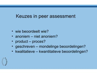 Keuzes in peer assessment
• wie beoordeelt wie?
• anoniem – niet anoniem?
• product – proces?
• geschreven – mondelinge beoordelingen?
• kwalitatieve – kwantitatieve beoordelingen?
 