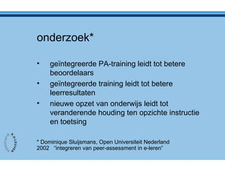 onderzoek*
• geïntegreerde PA-training leidt tot betere
beoordelaars
• geïntegreerde training leidt tot betere
leerresultaten
• nieuwe opzet van onderwijs leidt tot
veranderende houding ten opzichte instructie
en toetsing
* Dominique Sluijsmans, Open Universiteit Nederland
2002 “integreren van peer-assessment in e-leren”
 