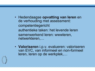 • Hedendaagse opvatting van leren en
de verhouding met assessment:
competentiegericht
authentieke taken: het levende leren
samenwerkend leren: wwwleren,
netwerkleren,…
• Valoriseren i.p.v. evalueren: valoriseren
van EVC, van informeel en non-formeel
leren, leren op de werkplek,…
 