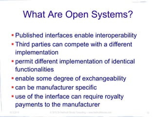 What Are Open Systems?

  Published interfaces enable interoperability
  Third parties can compete with a different
   implementation
  permit different implementation of identical
   functionalities
  enable some degree of exchangeability
  can be manufacturer specific
  use of the interface can require royalty
   payments to the manufacturer
10.3.2010        © 2010 Dr Hellmuth Broda Consulting -- www.hellmuthbroda.com   10
 