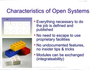 Characteristics of Open Systems
                   Everything necessary to do
                    the job is defined and
                    published
                   No need to escape to use
                    proprietary facilities
                   No undocumented features,
                    no insider tips & tricks
                   Modules can be exchanged
                    (integrateability)
10.3.2010   © 2010 Dr Hellmuth Broda Consulting -- www.hellmuthbroda.com   11
 