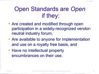 Open Standards are Open
                     if they:
   
        Are created and modified through open
        participation in a widely-recognized vendor-
        neutral industry forum,
   
        Are available to anyone for implementation
        and use on a royalty free basis, and
   
        Have no intellectual property
        encumbrances on their use.


10.3.2010          © 2010 Dr Hellmuth Broda Consulting -- www.hellmuthbroda.com   14
 