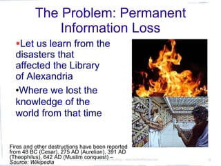 The Problem: Permanent
                  Information Loss
   Let us learn from the
   disasters that
   affected the Library
   of Alexandria
   Where we lost the

   knowledge of the
   world from that time


Fires and other destructions have been reported
from 48 BC (Cesar), 275 AD (Aurelian), 391 AD
(Theophilus), 642 AD (MuslimDrconquest) –
  10.3.2010               © 2010 Hellmuth Broda Consulting -- www.hellmuthbroda.com   16
Source: Wikipedia
 