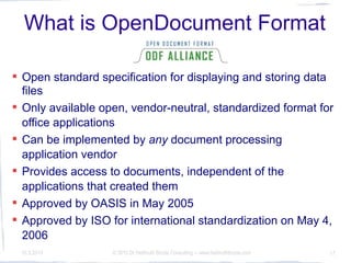 What is OpenDocument Format
             (ODF)?
 Open standard specification for displaying and storing data
  files
 Only available open, vendor-neutral, standardized format for
  office applications
 Can be implemented by any document processing
  application vendor
 Provides access to documents, independent of the
  applications that created them
 Approved by OASIS in May 2005
 Approved by ISO for international standardization on May 4,
  2006
 10.3.2010         © 2010 Dr Hellmuth Broda Consulting -- www.hellmuthbroda.com   17
 