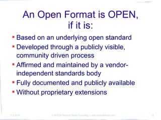 An Open Format is OPEN,
                     if it is:
  Based on an underlying open standard
  Developed through a publicly visible,
   community driven process
  Affirmed and maintained by a vendor-
   independent standards body
  Fully documented and publicly available
  Without proprietary extensions


10.3.2010        © 2010 Dr Hellmuth Broda Consulting -- www.hellmuthbroda.com   18
 