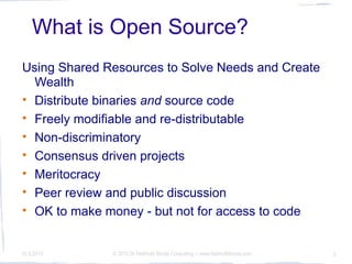 What is Open Source?
Using Shared Resources to Solve Needs and Create
  Wealth
• Distribute binaries and source code
• Freely modifiable and re-distributable
• Non-discriminatory
• Consensus driven projects
• Meritocracy
• Peer review and public discussion
• OK to make money - but not for access to code


10.3.2010     © 2010 Dr Hellmuth Broda Consulting -- www.hellmuthbroda.com   5
 