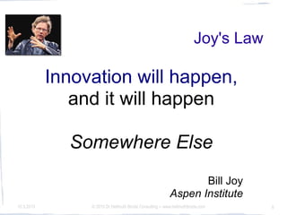 Joy's Law

            Innovation will happen,
               and it will happen

              Somewhere Else
                                                                 Bill Joy
                                                          Aspen Institute
10.3.2010        © 2010 Dr Hellmuth Broda Consulting -- www.hellmuthbroda.com     6
 