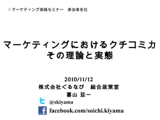 マーケティングにおけるクチコミ力
その理論と実態
2010/11/12
株式会社ぐるなび　総合政策室
喜山 荘一
□ マーケティング実践セミナー　参加者各位
@skiyama
facebook.com/soichi.kiyama
 
