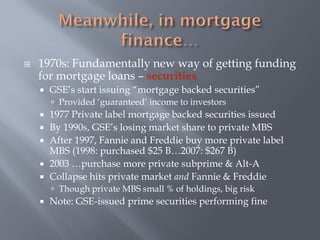    1970s: Fundamentally new way of getting funding
    for mortgage loans – securities
       GSE’s start issuing “mortgage backed securities”
         Provided ‘guaranteed’ income to investors
       1977 Private label mortgage backed securities issued
       By 1990s, GSE’s losing market share to private MBS
       After 1997, Fannie and Freddie buy more private label
        MBS (1998: purchased $25 B…2007: $267 B)
       2003 …purchase more private subprime & Alt-A
       Collapse hits private market and Fannie & Freddie
         Though private MBS small % of holdings, big risk
       Note: GSE-issued prime securities performing fine
 