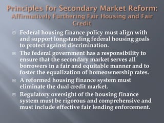   Federal housing finance policy must align with
    and support longstanding federal housing goals
    to protect against discrimination.
   The federal government has a responsibility to
    ensure that the secondary market serves all
    borrowers in a fair and equitable manner and to
    foster the equalization of homeownership rates.
   A reformed housing finance system must
    eliminate the dual credit market.
   Regulatory oversight of the housing finance
    system must be rigorous and comprehensive and
    must include effective fair lending enforcement.
 