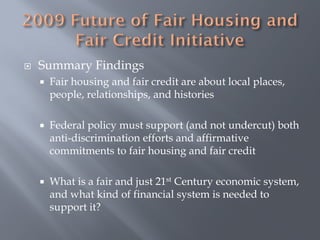    Summary Findings
       Fair housing and fair credit are about local places,
        people, relationships, and histories

       Federal policy must support (and not undercut) both
        anti-discrimination efforts and affirmative
        commitments to fair housing and fair credit

       What is a fair and just 21st Century economic system,
        and what kind of financial system is needed to
        support it?
 