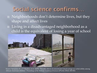      Neighborhoods don’t determine lives, but they
        shape and affect lives
       Living in a disadvantaged neighborhood as a
        child is the equivalent of losing a year of school




Source: Sampson, R. J., P. Sharkey, et al. (2008). "Durable effects of concentrated disadvantage on verbal ability among
African-American children." Proceedings of the National Academy of Sciences (PNAS) 105(3): 845-852.
 