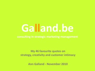 Galland.be
Galland.be
consulting in strategic marketing management
My 46 favourite quotes on
strategy, creativity and customer intimacy
Ann Galland - November 2010
 