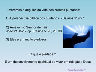 - Veremos 5 ângulos da vida dos crentes puritanos: 1) A perspectiva bíblica dos puritanos  - Salmos 119:97 3) Eles eram muito piedosos O que é piedade ? É um desenvolvimento espiritual de viver em relação a Deus 2) Amavam o Senhor demais João 21:15-17 cp. Efésios 5: 25, 28, 33 Igreja Batista Da Fé 