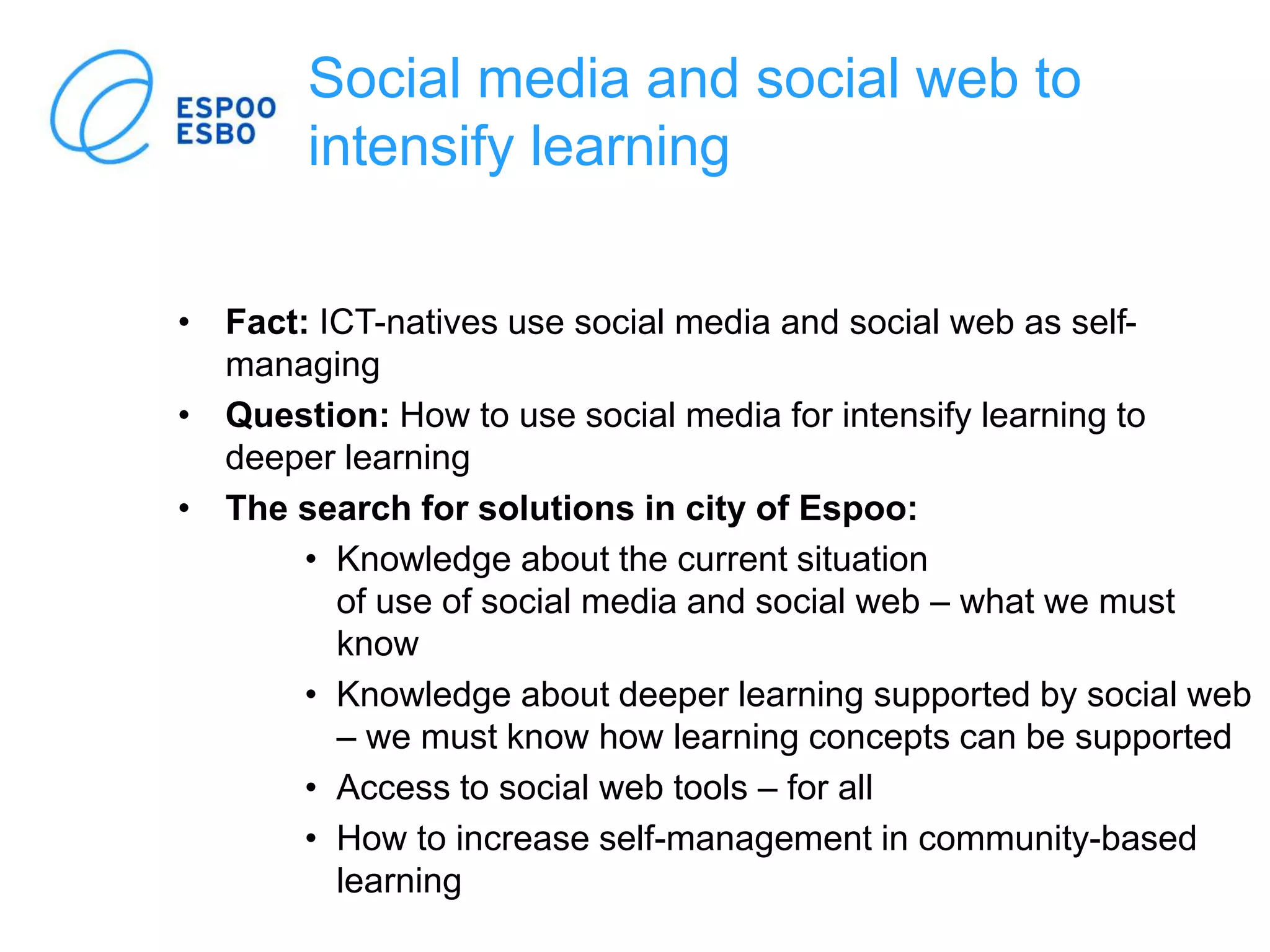 Social media and social web to
intensify learning
• Fact: ICT-natives use social media and social web as self-
managing
• Question: How to use social media for intensify learning to
deeper learning
• The search for solutions in city of Espoo:
• Knowledge about the current situation
of use of social media and social web – what we must
know
• Knowledge about deeper learning supported by social web
– we must know how learning concepts can be supported
• Access to social web tools – for all
• How to increase self-management in community-based
learning
 