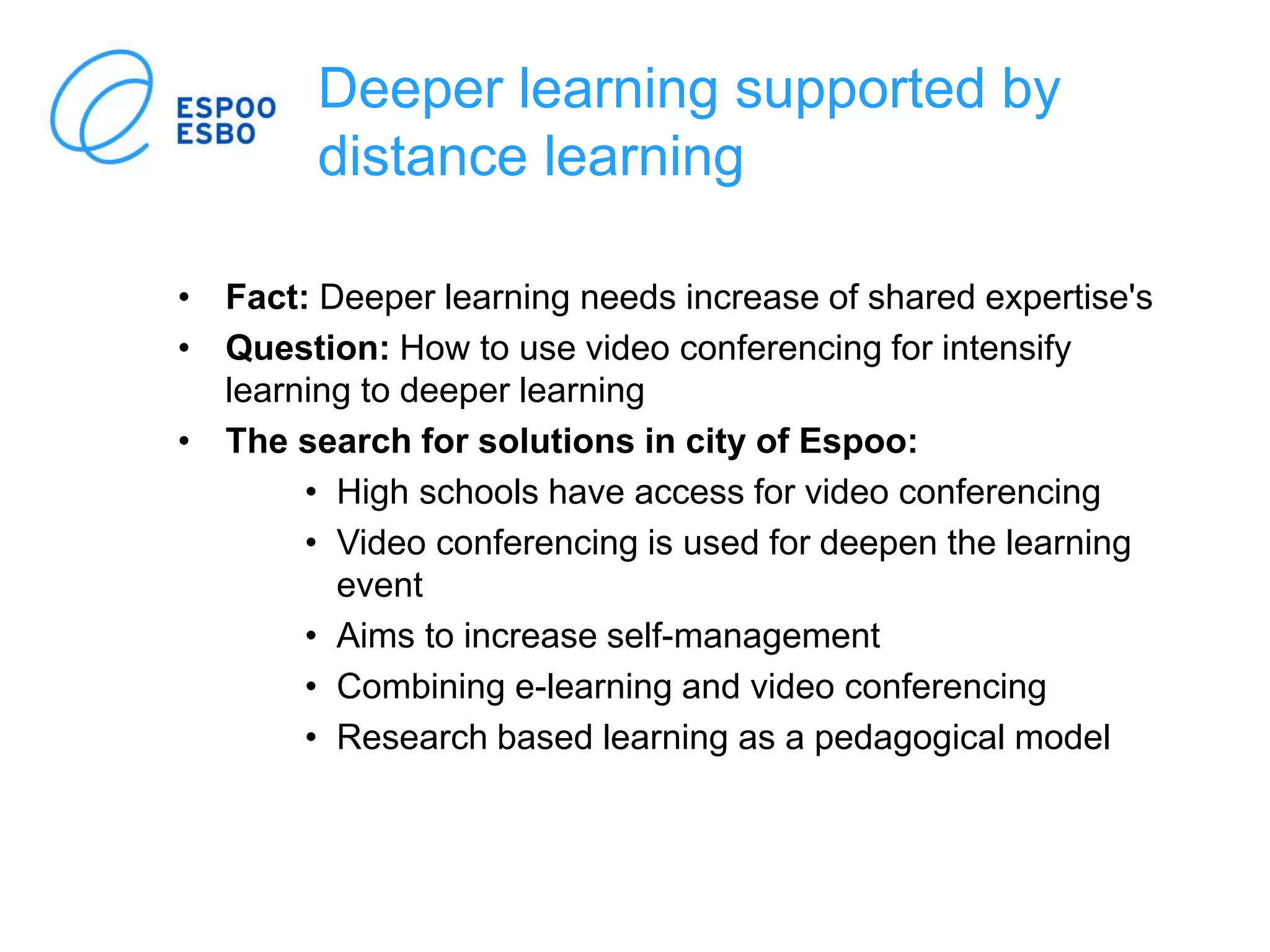 Deeper learning supported by
distance learning
• Fact: Deeper learning needs increase of shared expertise's
• Question: How to use video conferencing for intensify
learning to deeper learning
• The search for solutions in city of Espoo:
• High schools have access for video conferencing
• Video conferencing is used for deepen the learning
event
• Aims to increase self-management
• Combining e-learning and video conferencing
• Research based learning as a pedagogical model
 