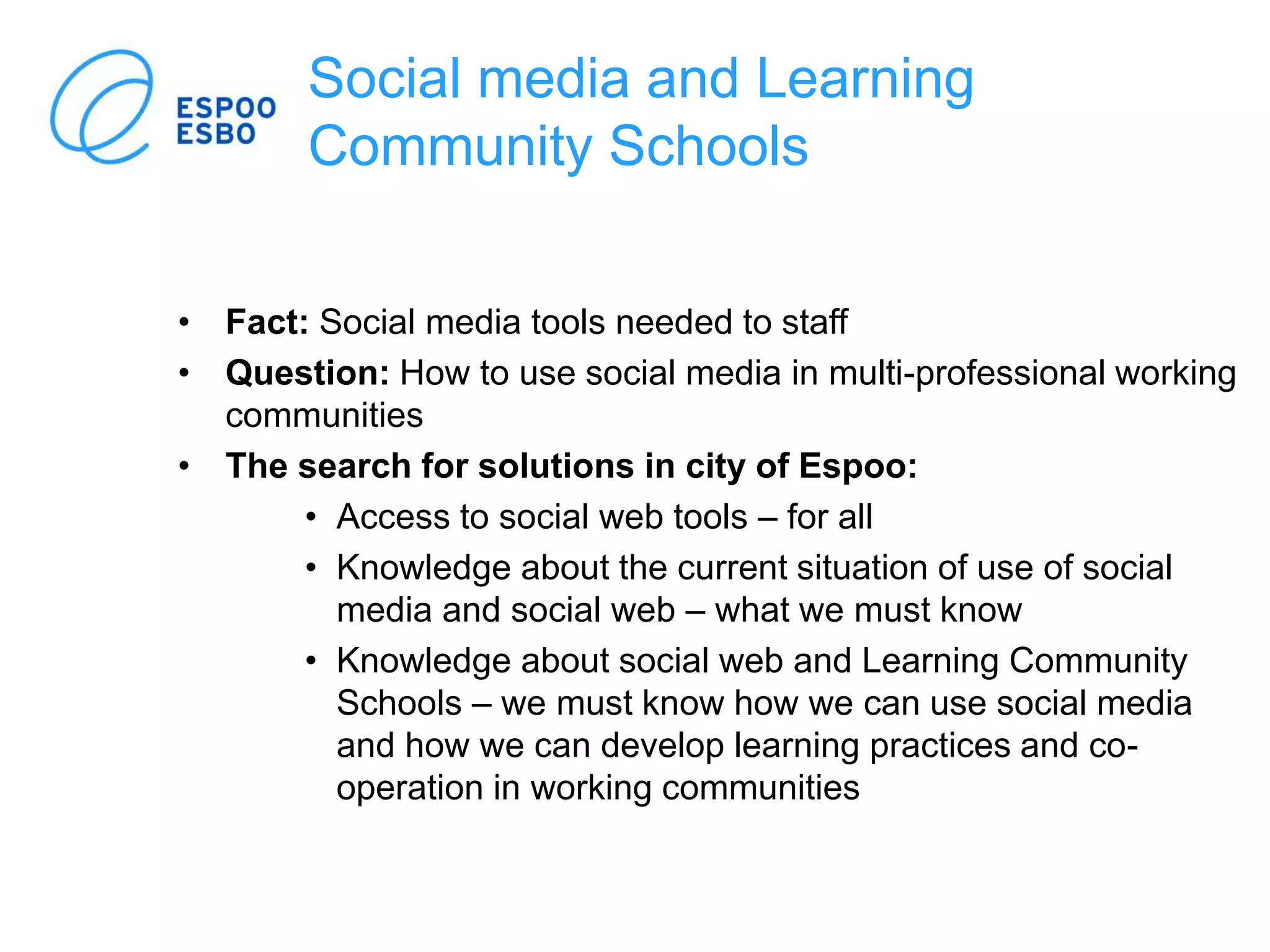 Social media and Learning
Community Schools
• Fact: Social media tools needed to staff
• Question: How to use social media in multi-professional working
communities
• The search for solutions in city of Espoo:
• Access to social web tools – for all
• Knowledge about the current situation of use of social
media and social web – what we must know
• Knowledge about social web and Learning Community
Schools – we must know how we can use social media
and how we can develop learning practices and co-
operation in working communities
 