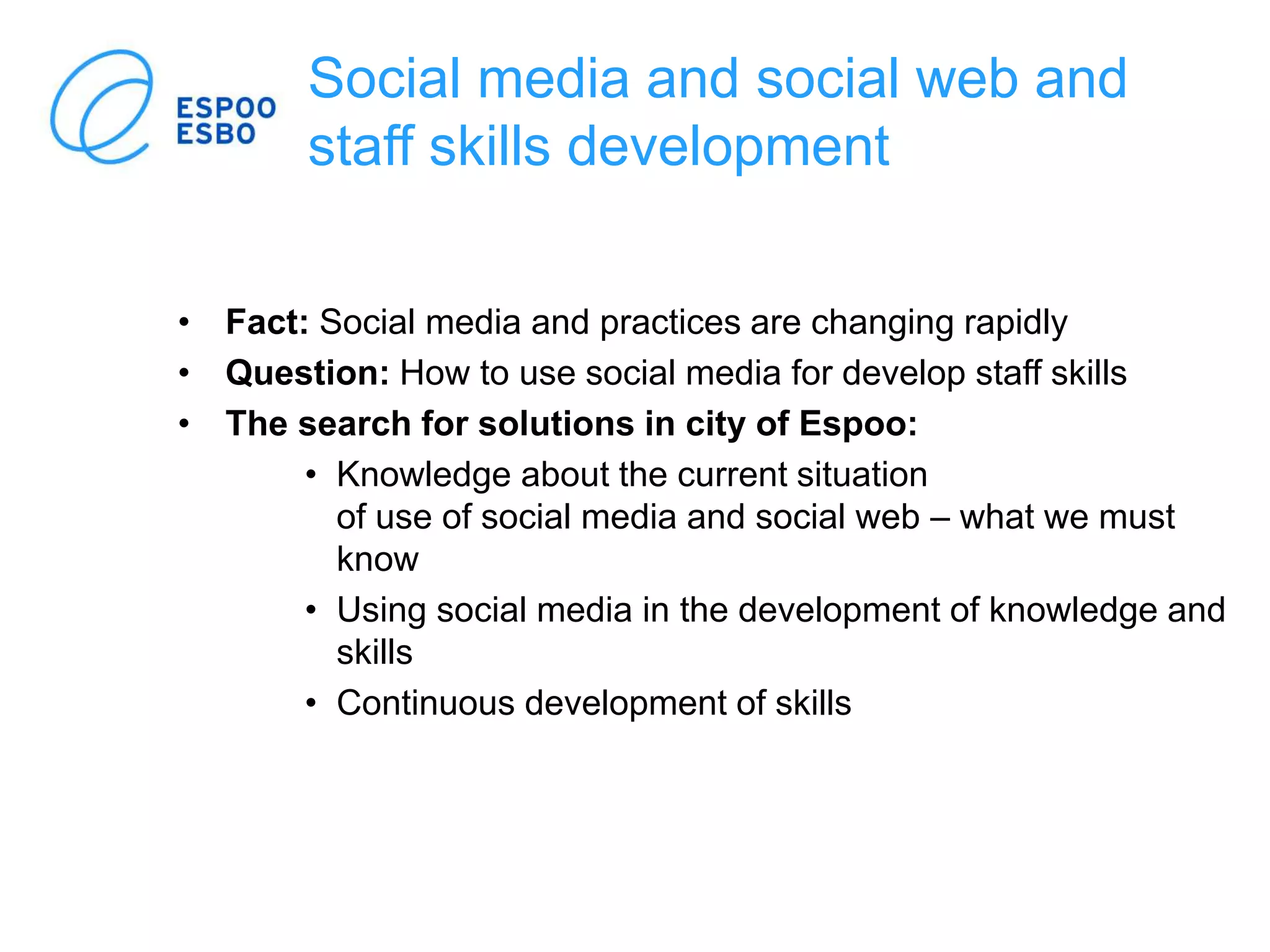 Social media and social web and
staff skills development
• Fact: Social media and practices are changing rapidly
• Question: How to use social media for develop staff skills
• The search for solutions in city of Espoo:
• Knowledge about the current situation
of use of social media and social web – what we must
know
• Using social media in the development of knowledge and
skills
• Continuous development of skills
 