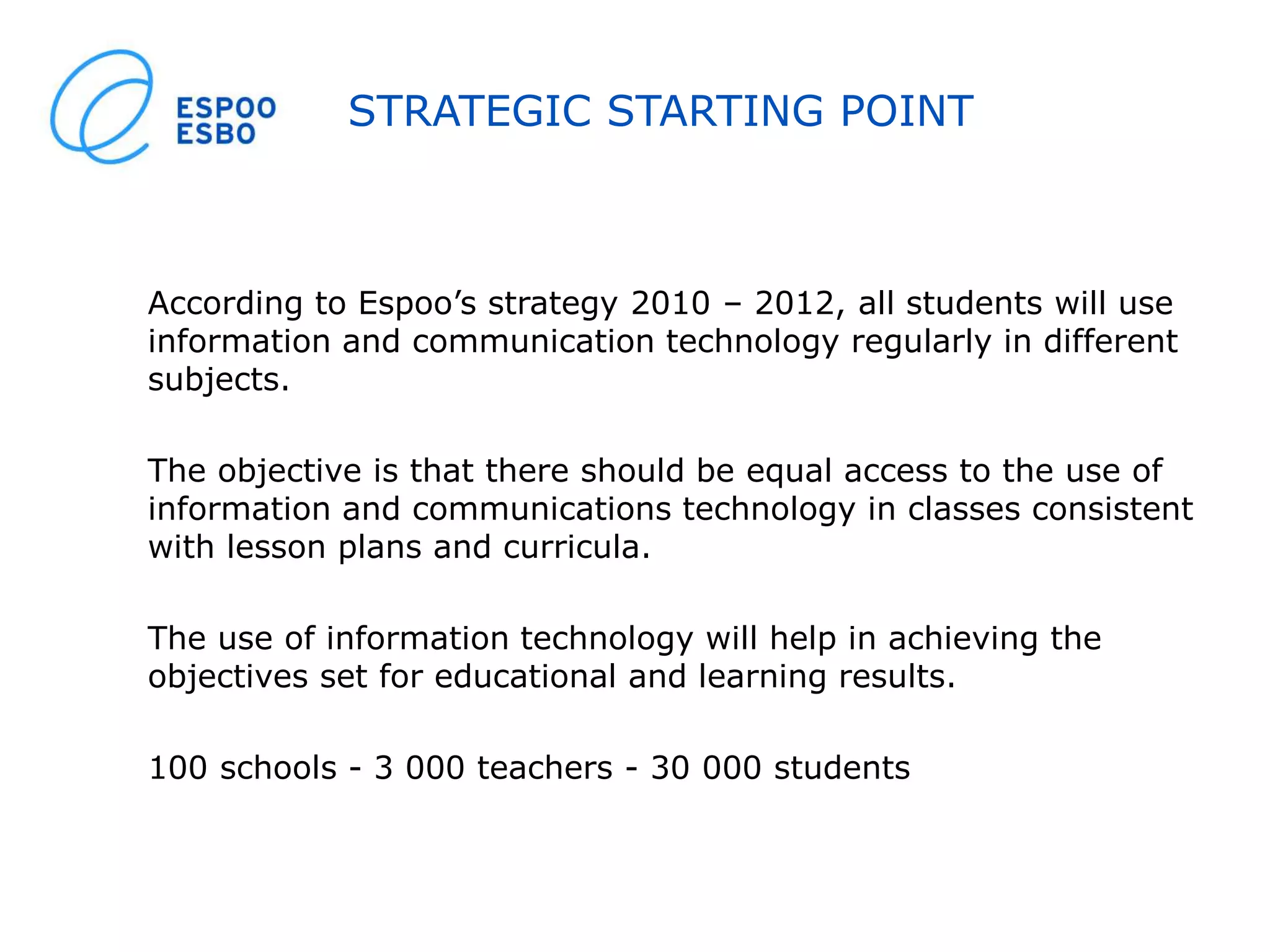 STRATEGIC STARTING POINT
According to Espoo’s strategy 2010 – 2012, all students will use
information and communication technology regularly in different
subjects.
The objective is that there should be equal access to the use of
information and communications technology in classes consistent
with lesson plans and curricula.
The use of information technology will help in achieving the
objectives set for educational and learning results.
100 schools - 3 000 teachers - 30 000 students
 