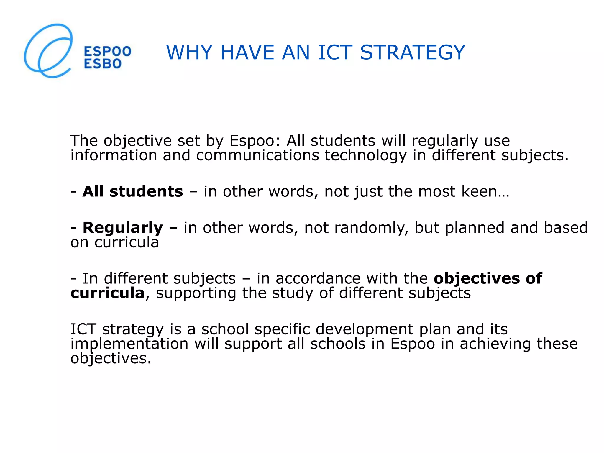 WHY HAVE AN ICT STRATEGY
The objective set by Espoo: All students will regularly use
information and communications technology in different subjects.
- All students – in other words, not just the most keen…
- Regularly – in other words, not randomly, but planned and based
on curricula
- In different subjects – in accordance with the objectives of
curricula, supporting the study of different subjects
ICT strategy is a school specific development plan and its
implementation will support all schools in Espoo in achieving these
objectives.
 