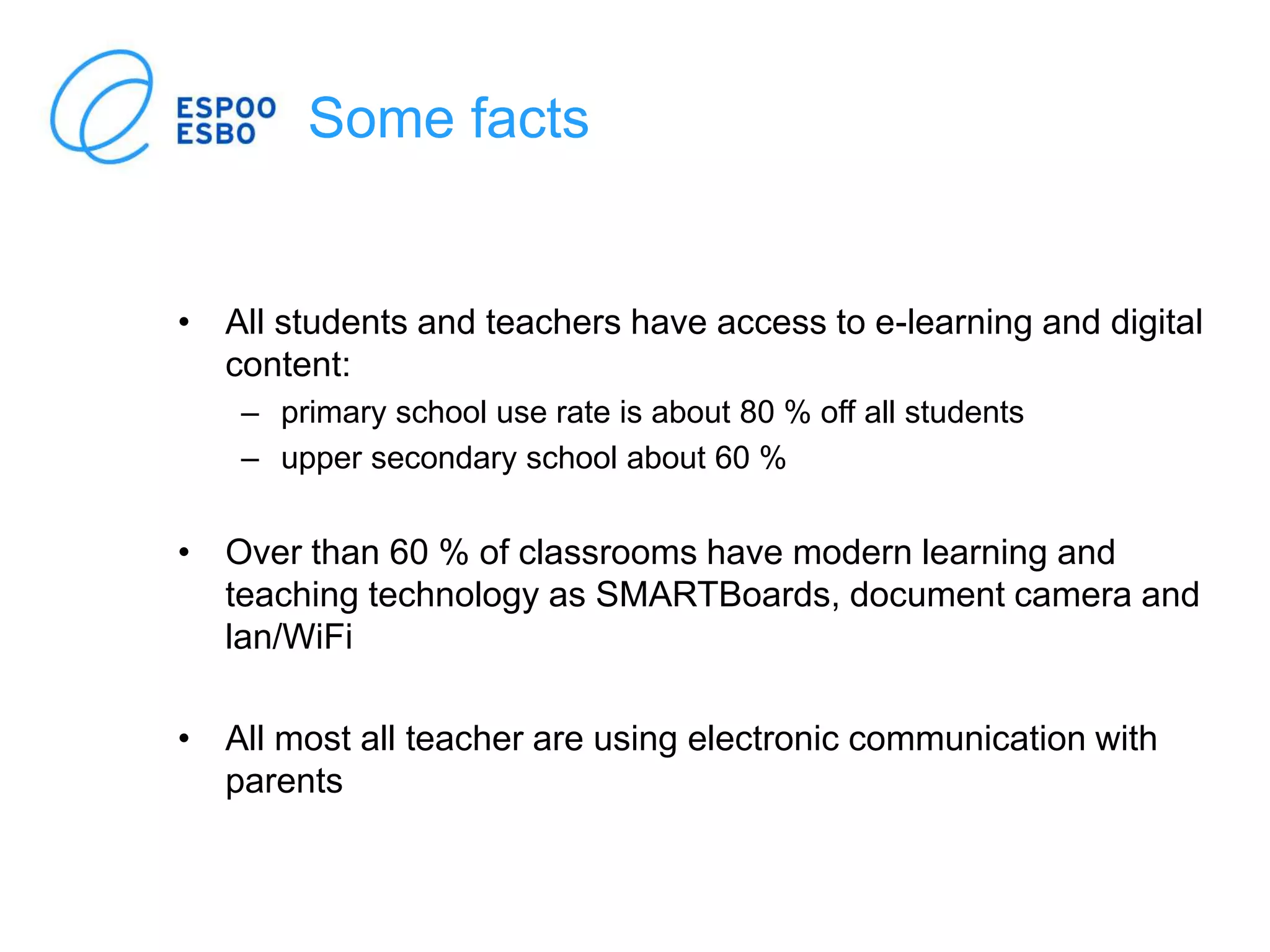 Some facts
• All students and teachers have access to e-learning and digital
content:
– primary school use rate is about 80 % off all students
– upper secondary school about 60 %
• Over than 60 % of classrooms have modern learning and
teaching technology as SMARTBoards, document camera and
lan/WiFi
• All most all teacher are using electronic communication with
parents
 