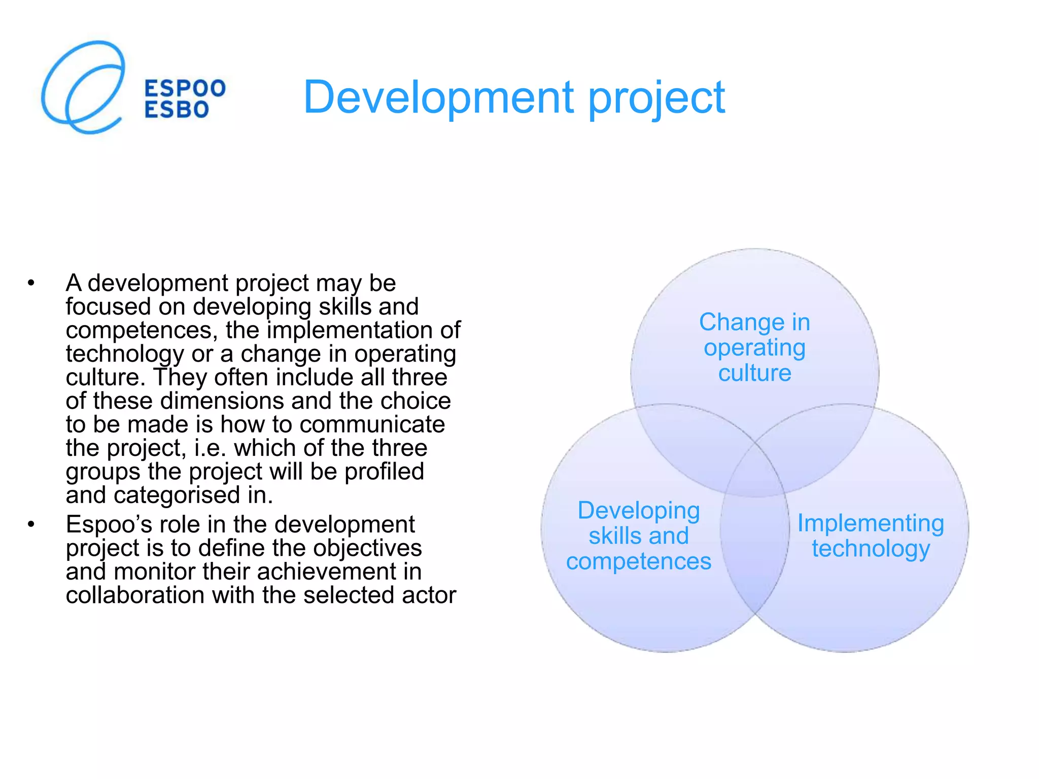 Development project
Change in
operating
culture
Implementing
technology
Developing
skills and
competences
• A development project may be
focused on developing skills and
competences, the implementation of
technology or a change in operating
culture. They often include all three
of these dimensions and the choice
to be made is how to communicate
the project, i.e. which of the three
groups the project will be profiled
and categorised in.
• Espoo’s role in the development
project is to define the objectives
and monitor their achievement in
collaboration with the selected actor
 