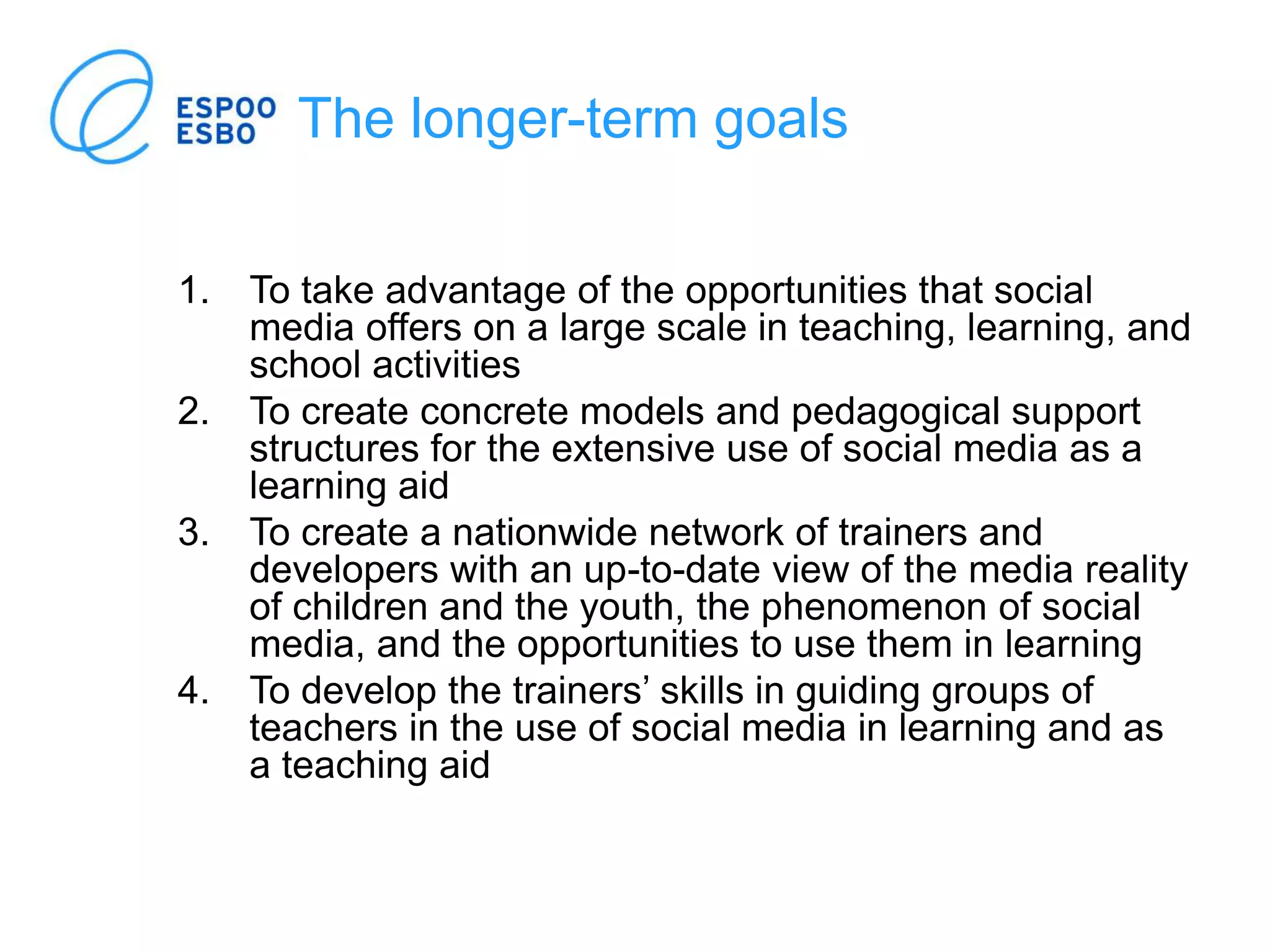 The longer-term goals
1. To take advantage of the opportunities that social
media offers on a large scale in teaching, learning, and
school activities
2. To create concrete models and pedagogical support
structures for the extensive use of social media as a
learning aid
3. To create a nationwide network of trainers and
developers with an up-to-date view of the media reality
of children and the youth, the phenomenon of social
media, and the opportunities to use them in learning
4. To develop the trainers’ skills in guiding groups of
teachers in the use of social media in learning and as
a teaching aid
 