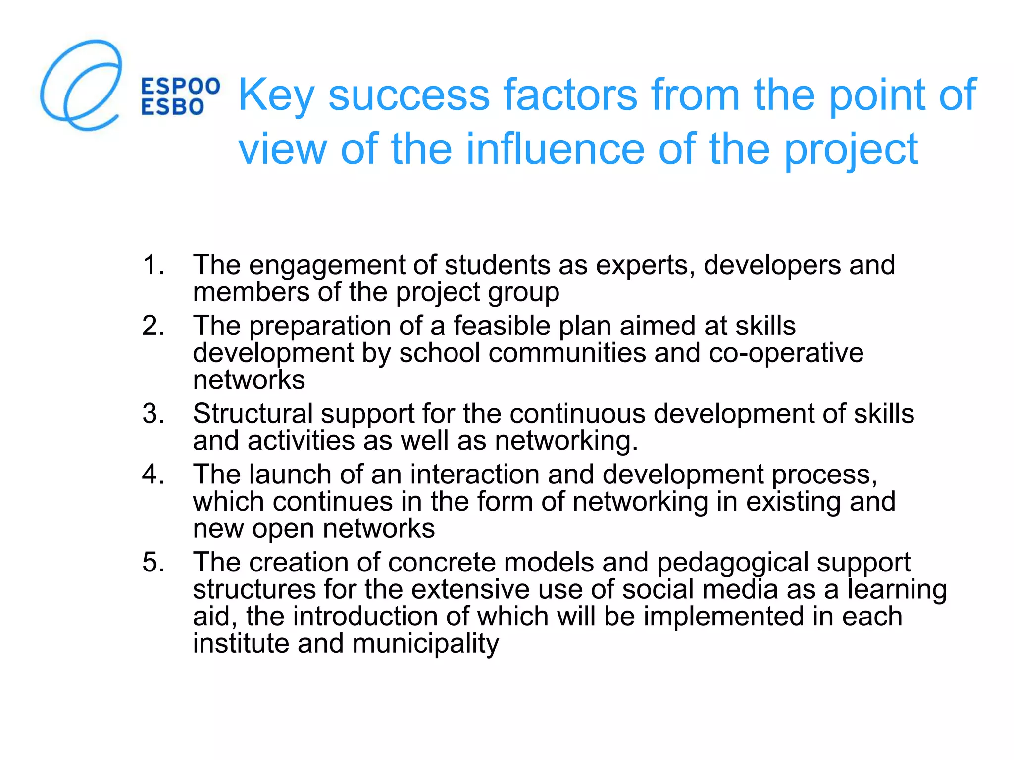 Key success factors from the point of
view of the influence of the project
1. The engagement of students as experts, developers and
members of the project group
2. The preparation of a feasible plan aimed at skills
development by school communities and co-operative
networks
3. Structural support for the continuous development of skills
and activities as well as networking.
4. The launch of an interaction and development process,
which continues in the form of networking in existing and
new open networks
5. The creation of concrete models and pedagogical support
structures for the extensive use of social media as a learning
aid, the introduction of which will be implemented in each
institute and municipality
 