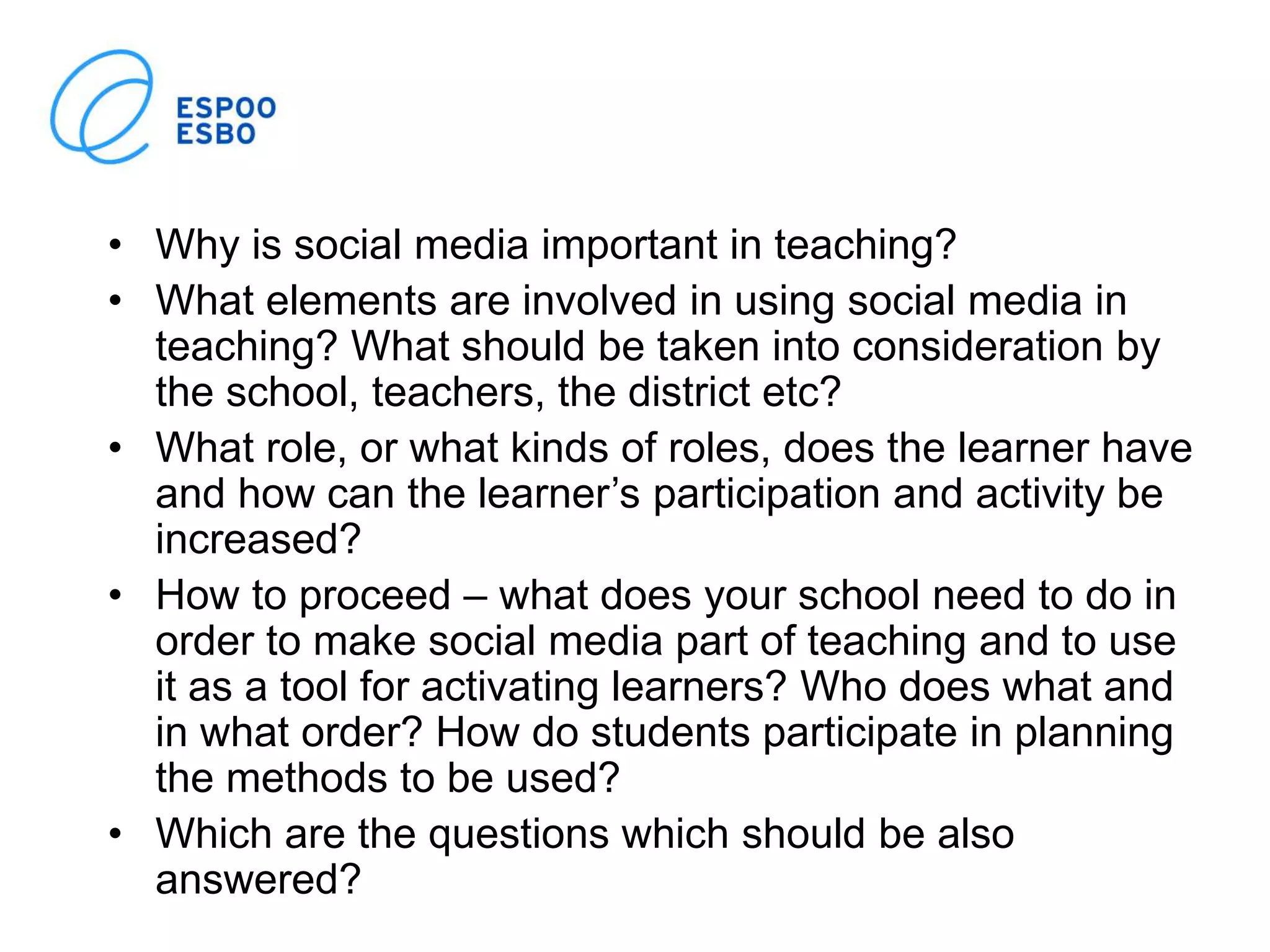 • Why is social media important in teaching?
• What elements are involved in using social media in
teaching? What should be taken into consideration by
the school, teachers, the district etc?
• What role, or what kinds of roles, does the learner have
and how can the learner’s participation and activity be
increased?
• How to proceed – what does your school need to do in
order to make social media part of teaching and to use
it as a tool for activating learners? Who does what and
in what order? How do students participate in planning
the methods to be used?
• Which are the questions which should be also
answered?
 