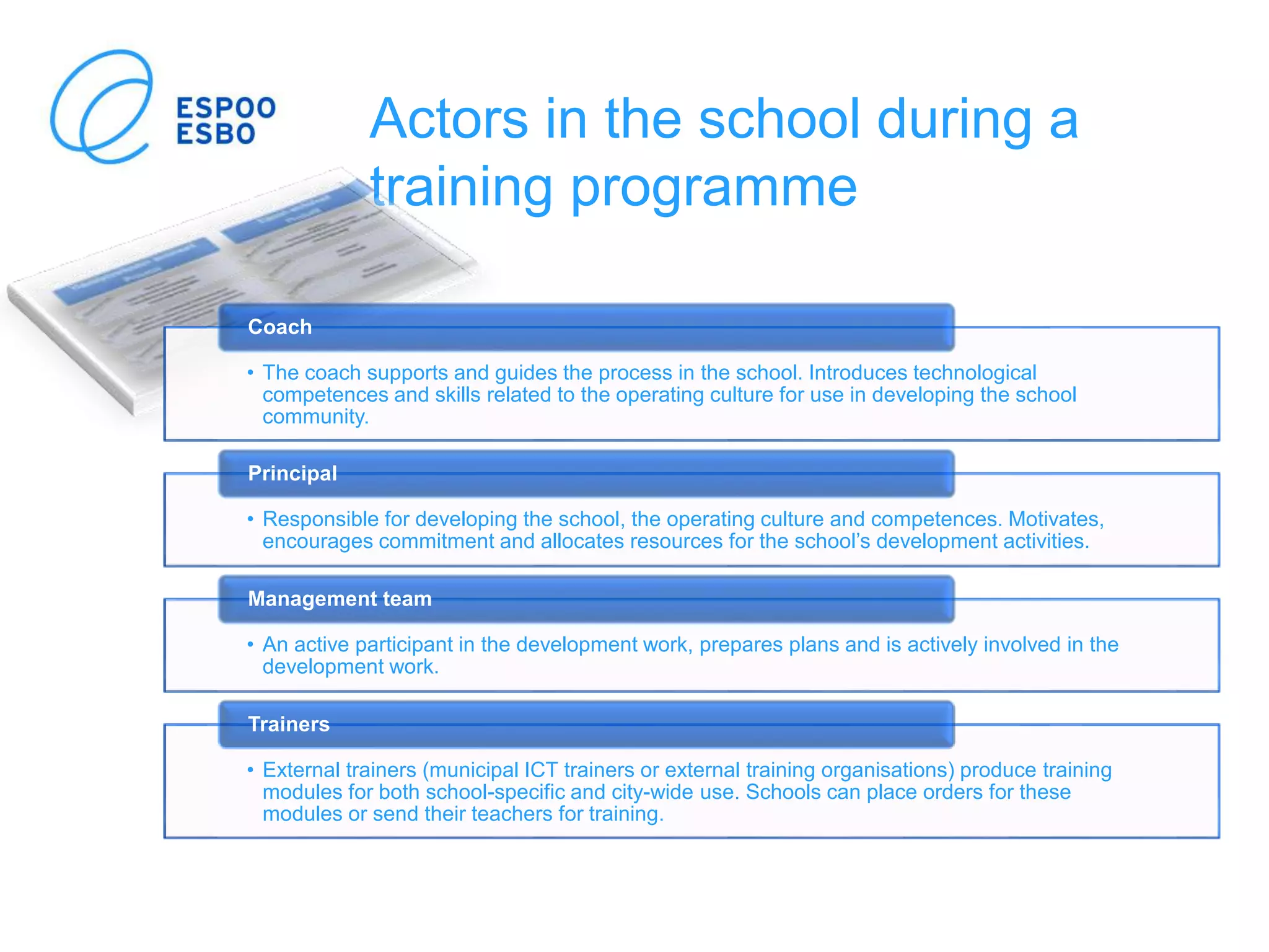 Actors in the school during a
training programme
• The coach supports and guides the process in the school. Introduces technological
competences and skills related to the operating culture for use in developing the school
community.
Coach
• Responsible for developing the school, the operating culture and competences. Motivates,
encourages commitment and allocates resources for the school’s development activities.
Principal
• An active participant in the development work, prepares plans and is actively involved in the
development work.
Management team
• External trainers (municipal ICT trainers or external training organisations) produce training
modules for both school-specific and city-wide use. Schools can place orders for these
modules or send their teachers for training.
Trainers
 