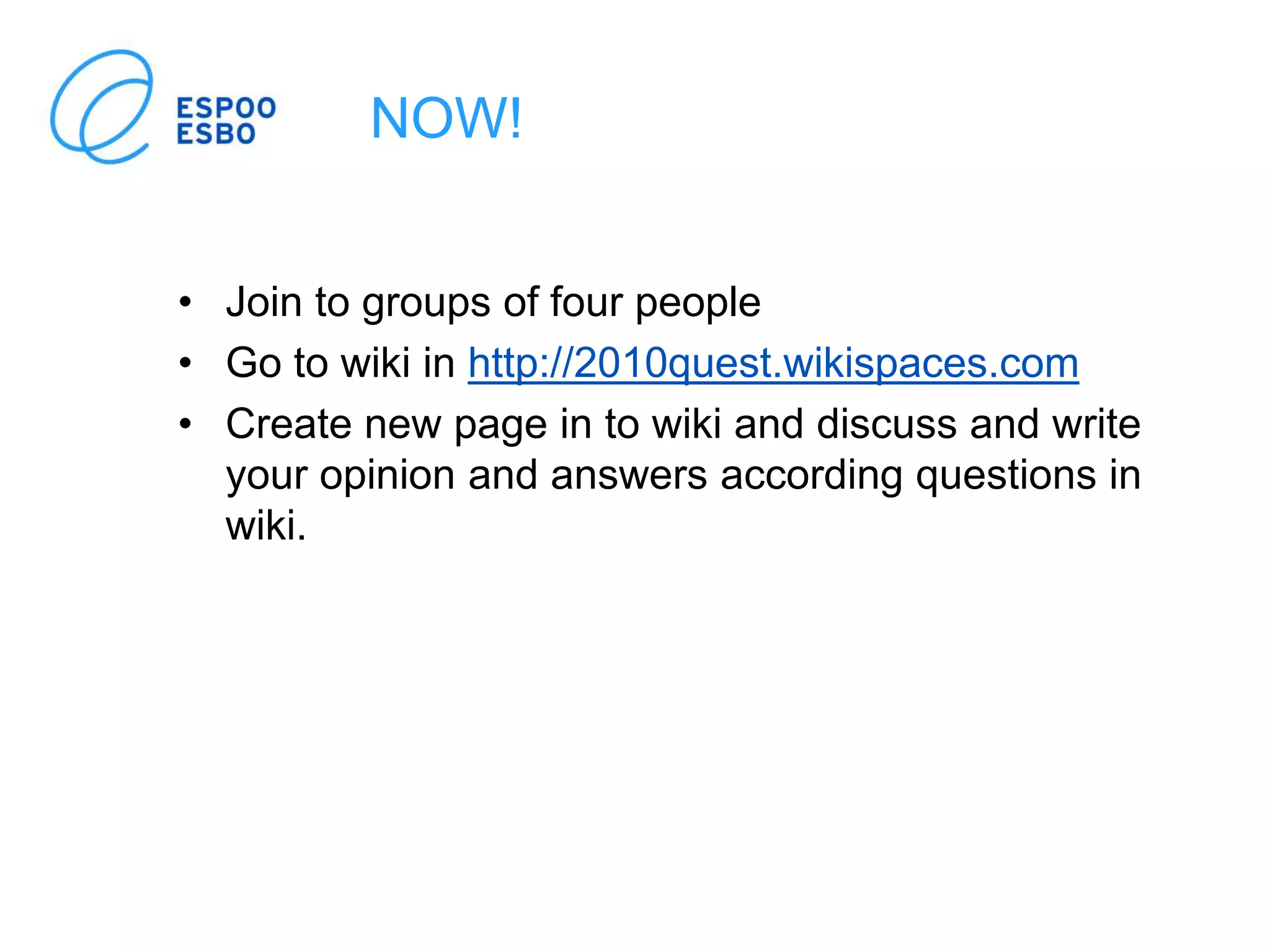 NOW!
• Join to groups of four people
• Go to wiki in http://2010quest.wikispaces.com
• Create new page in to wiki and discuss and write
your opinion and answers according questions in
wiki.
 