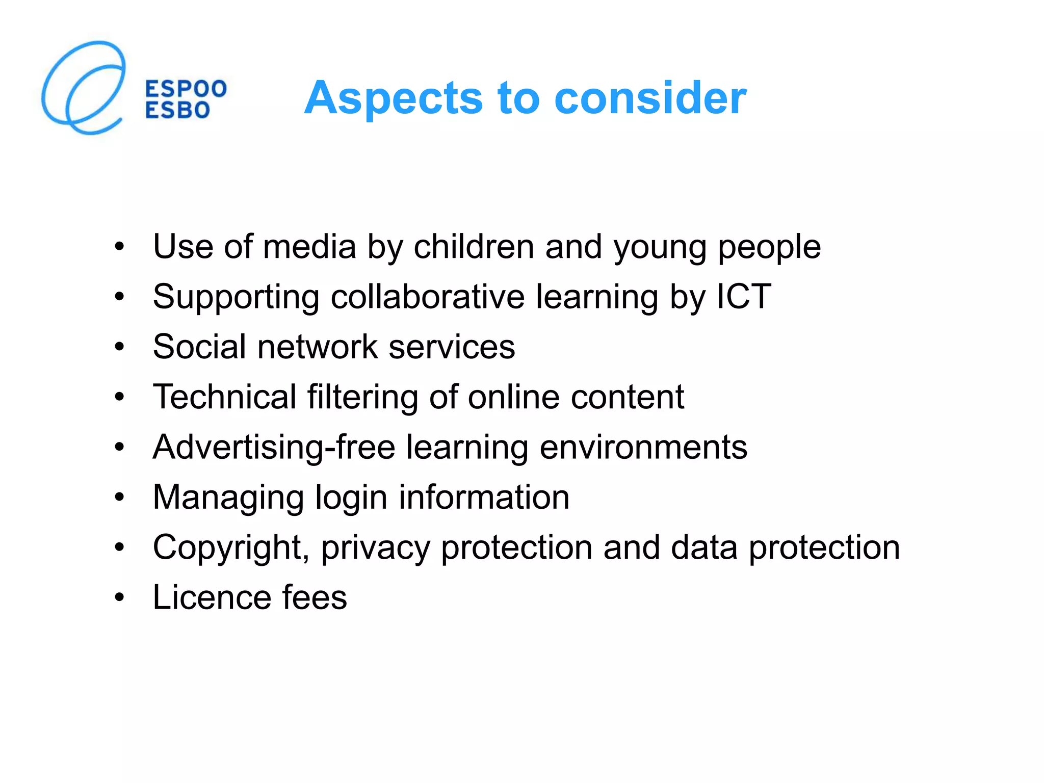 Aspects to consider
• Use of media by children and young people
• Supporting collaborative learning by ICT
• Social network services
• Technical filtering of online content
• Advertising-free learning environments
• Managing login information
• Copyright, privacy protection and data protection
• Licence fees
 