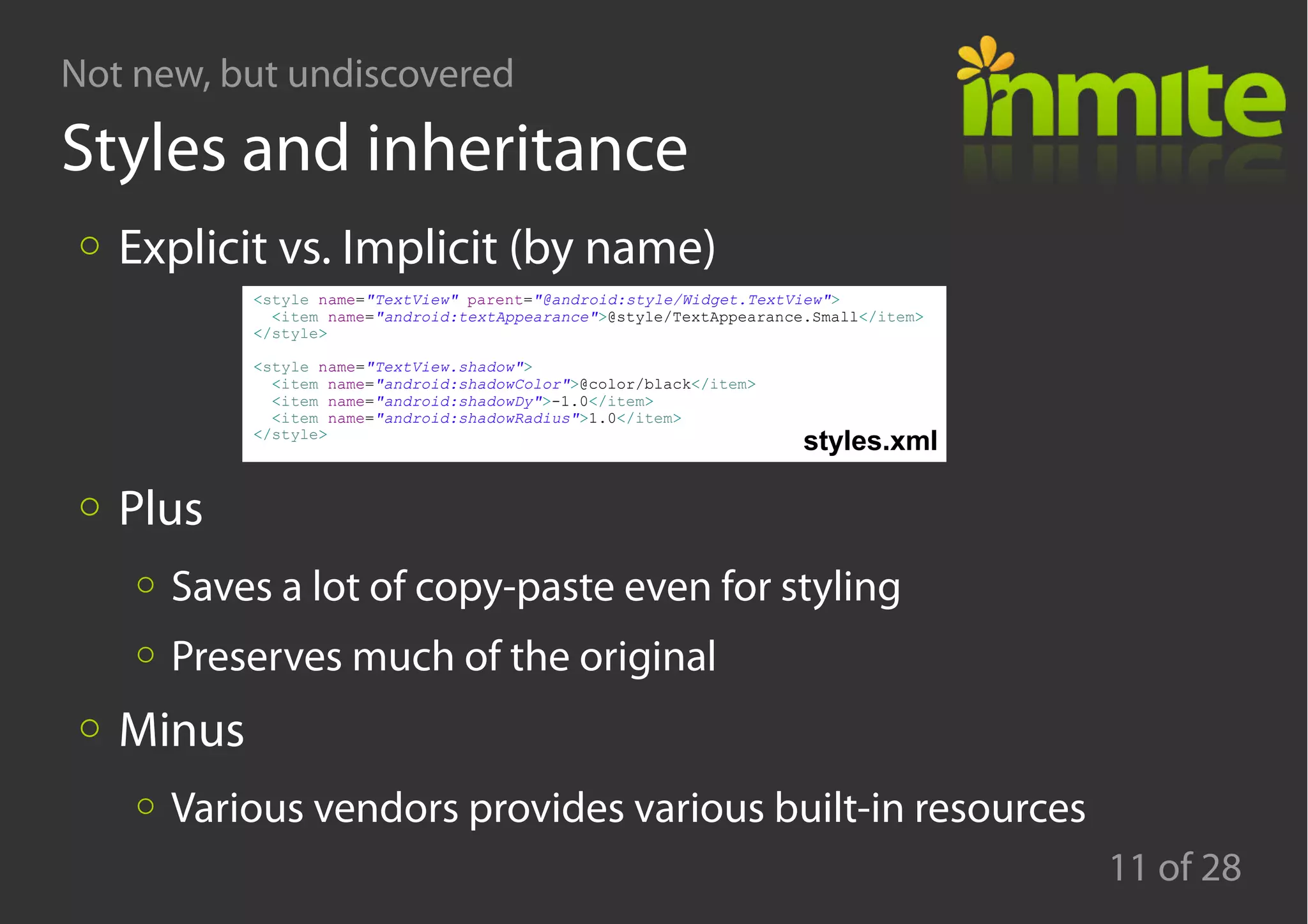Not new, but undiscovered
11 of 28
Styles and inheritance
Explicit vs. Implicit (by name)
Plus
Saves a lot of copy-paste even for styling
Preserves much of the original
Minus
Various vendors provides various built-in resources
<style name="TextView" parent="@android:style/Widget.TextView">
<item name="android:textAppearance">@style/TextAppearance.Small</item>
</style>
<style name="TextView.shadow">
<item name="android:shadowColor">@color/black</item>
<item name="android:shadowDy">-1.0</item>
<item name="android:shadowRadius">1.0</item>
</style>
styles.xml
 