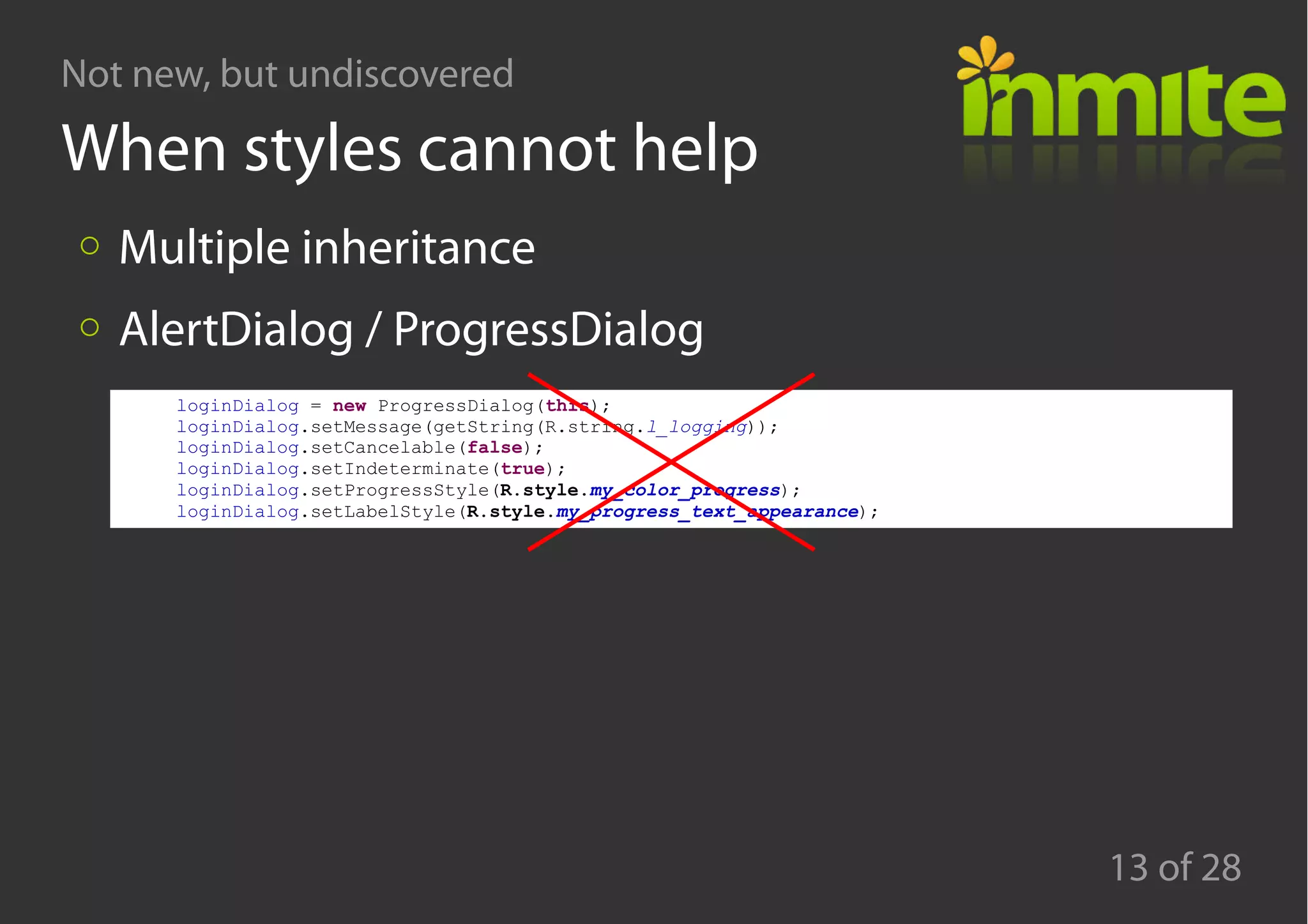 Not new, but undiscovered
13 of 28
When styles cannot help
Multiple inheritance
AlertDialog / ProgressDialog
loginDialog = new ProgressDialog(this);
loginDialog.setMessage(getString(R.string.l_logging));
loginDialog.setCancelable(false);
loginDialog.setIndeterminate(true);
loginDialog.setProgressStyle(R.style.my_color_progress);
loginDialog.setLabelStyle(R.style.my_progress_text_appearance);
 