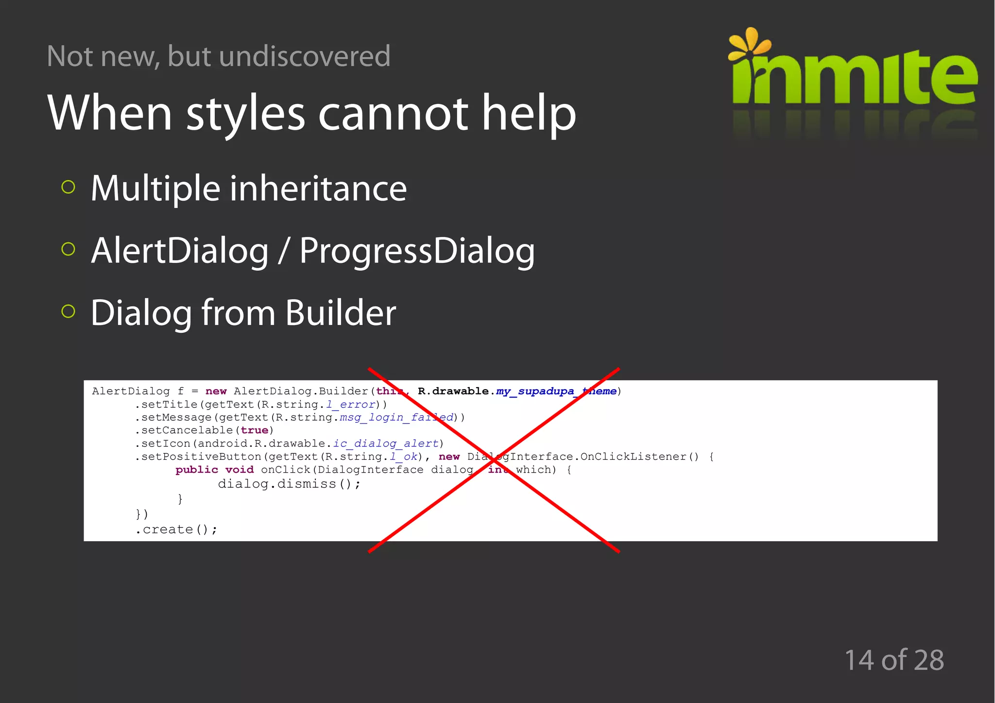 Not new, but undiscovered
14 of 28
When styles cannot help
Multiple inheritance
AlertDialog / ProgressDialog
Dialog from Builder
AlertDialog f = new AlertDialog.Builder(this, R.drawable.my_supadupa_theme)
.setTitle(getText(R.string.l_error))
.setMessage(getText(R.string.msg_login_failed))
.setCancelable(true)
.setIcon(android.R.drawable.ic_dialog_alert)
.setPositiveButton(getText(R.string.l_ok), new DialogInterface.OnClickListener() {
public void onClick(DialogInterface dialog, int which) {
dialog.dismiss();
}
})
.create();
 